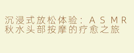 沉浸式放松体验：ASMR秋水头部按摩的疗愈之旅