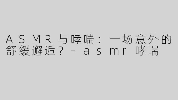 ASMR与哮喘：一场意外的舒缓邂逅？-asmr哮喘
