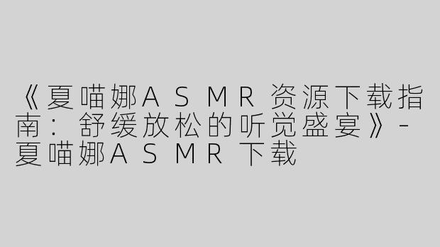 《夏喵娜ASMR资源下载指南：舒缓放松的听觉盛宴》-夏喵娜ASMR下载