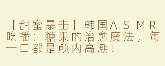 【甜蜜暴击】韩国ASMR吃播：糖果的治愈魔法，每一口都是颅内高潮！
