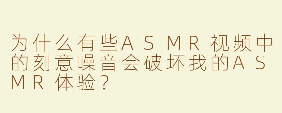 为什么有些ASMR视频中的刻意噪音会破坏我的ASMR体验？