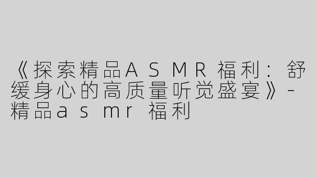 《探索精品ASMR福利：舒缓身心的高质量听觉盛宴》-精品asmr福利