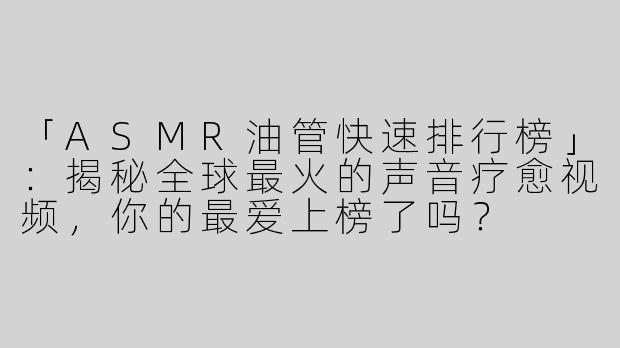 「ASMR油管快速排行榜」：揭秘全球最火的声音疗愈视频，你的最爱上榜了吗？