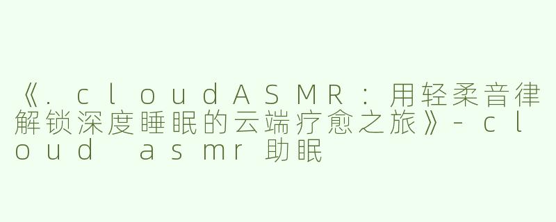 《.cloudASMR：用轻柔音律解锁深度睡眠的云端疗愈之旅》-cloud asmr助眠