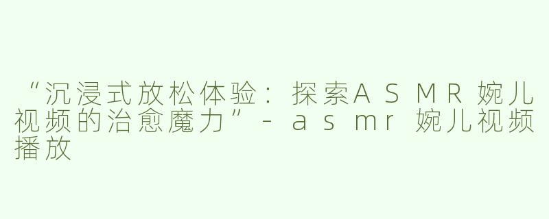 “沉浸式放松体验：探索ASMR婉儿视频的治愈魔力”-asmr婉儿视频播放