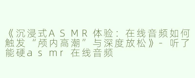 《沉浸式ASMR体验：在线音频如何触发“颅内高潮”与深度放松》-听了能硬asmr在线音频