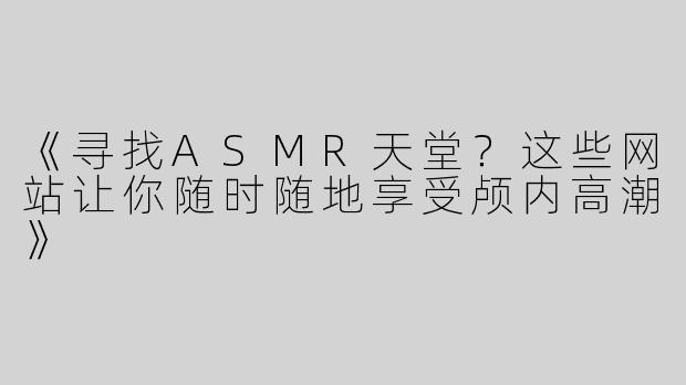 《寻找ASMR天堂？这些网站让你随时随地享受颅内高潮》