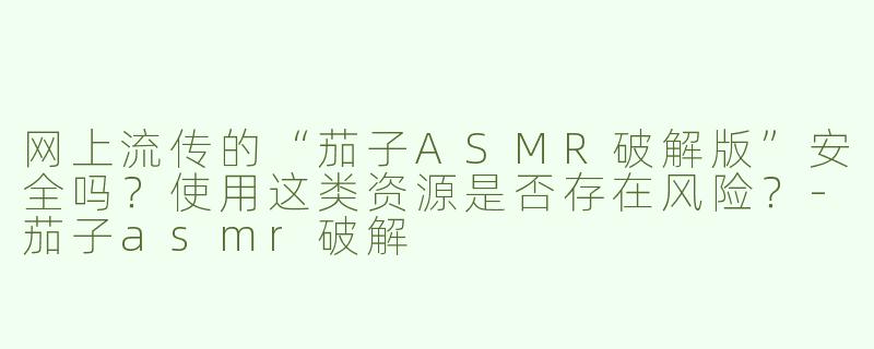 网上流传的“茄子ASMR破解版”安全吗？使用这类资源是否存在风险？-茄子asmr破解