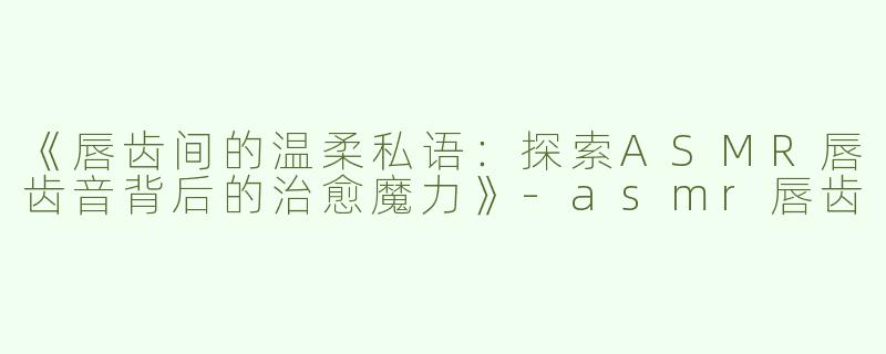 《唇齿间的温柔私语：探索ASMR唇齿音背后的治愈魔力》-asmr唇齿