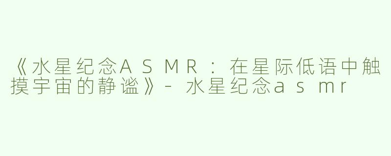 《水星纪念ASMR：在星际低语中触摸宇宙的静谧》-水星纪念asmr