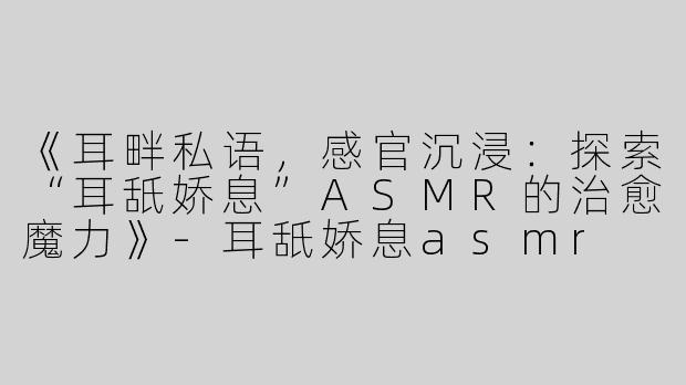 《耳畔私语，感官沉浸：探索“耳舐娇息”ASMR的治愈魔力》-耳舐娇息asmr