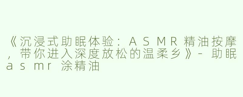 《沉浸式助眠体验：ASMR精油按摩，带你进入深度放松的温柔乡》-助眠asmr涂精油
