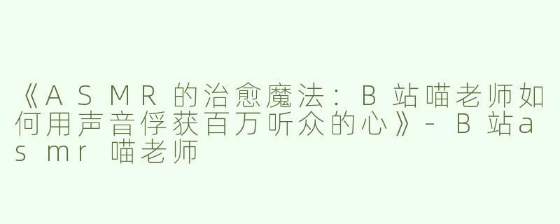 《ASMR的治愈魔法：B站喵老师如何用声音俘获百万听众的心》-B站asmr喵老师