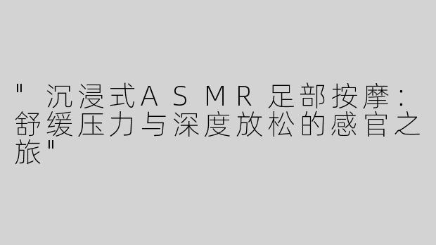 "沉浸式ASMR足部按摩：舒缓压力与深度放松的感官之旅"