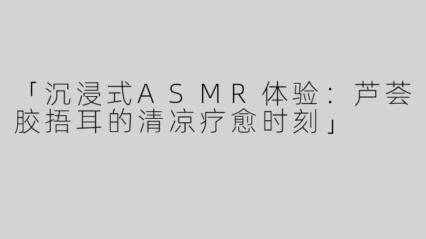 「沉浸式ASMR体验：芦荟胶捂耳的清凉疗愈时刻」