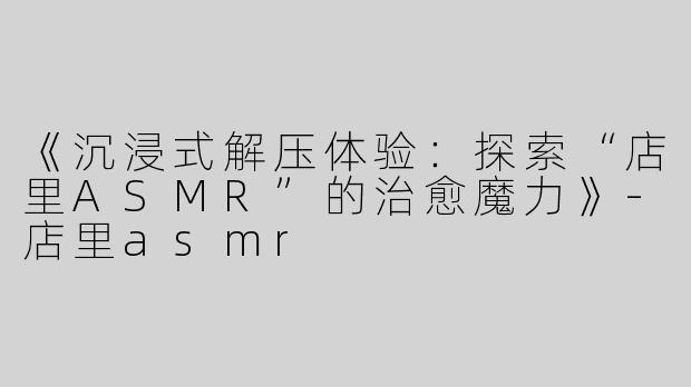 《沉浸式解压体验：探索“店里ASMR”的治愈魔力》-店里asmr