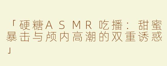 「硬糖ASMR吃播：甜蜜暴击与颅内高潮的双重诱惑」