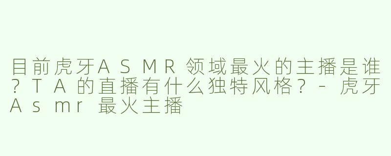 目前虎牙ASMR领域最火的主播是谁？TA的直播有什么独特风格？-虎牙Asmr最火主播