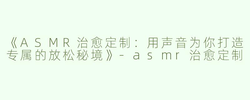《ASMR治愈定制：用声音为你打造专属的放松秘境》-asmr治愈定制