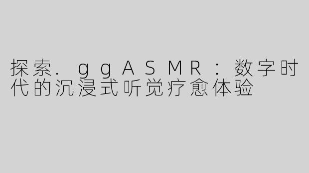 探索.ggASMR：数字时代的沉浸式听觉疗愈体验