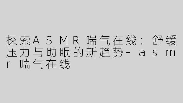 探索ASMR喘气在线：舒缓压力与助眠的新趋势-asmr喘气在线