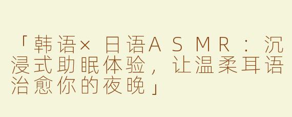 「韩语×日语ASMR：沉浸式助眠体验，让温柔耳语治愈你的夜晚」