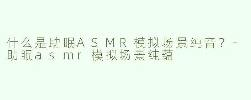 什么是助眠ASMR模拟场景纯音？-助眠asmr模拟场景纯蕴