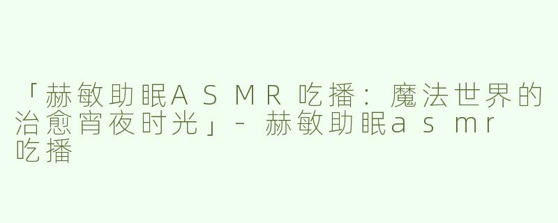 「赫敏助眠ASMR吃播：魔法世界的治愈宵夜时光」-赫敏助眠asmr 吃播