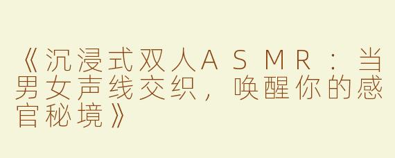 《沉浸式双人ASMR：当男女声线交织，唤醒你的感官秘境》