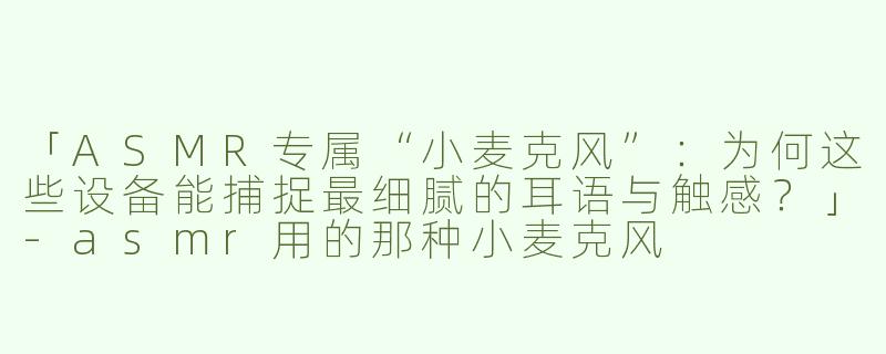 「ASMR专属“小麦克风”：为何这些设备能捕捉最细腻的耳语与触感？」-asmr用的那种小麦克风