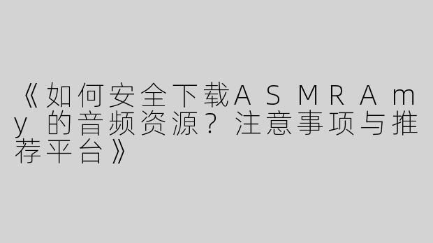 《如何安全下载ASMRAmy的音频资源？注意事项与推荐平台》