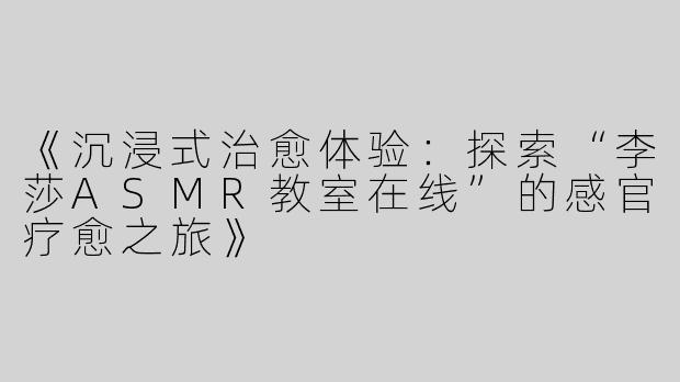 《沉浸式治愈体验：探索“李莎ASMR教室在线”的感官疗愈之旅》