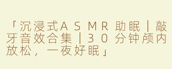 「沉浸式ASMR助眠｜敲牙音效合集｜30分钟颅内放松，一夜好眠」