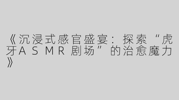 《沉浸式感官盛宴：探索“虎牙ASMR剧场”的治愈魔力》