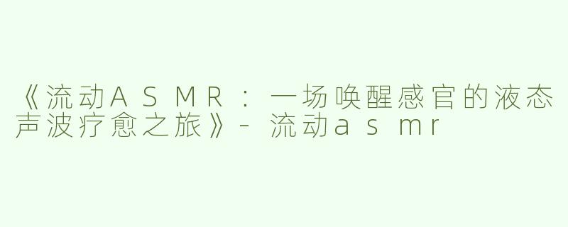 《流动ASMR：一场唤醒感官的液态声波疗愈之旅》-流动asmr