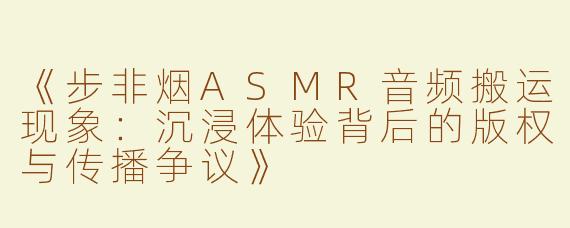 《步非烟ASMR音频搬运现象：沉浸体验背后的版权与传播争议》