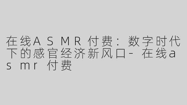 在线ASMR付费：数字时代下的感官经济新风口-在线asmr付费