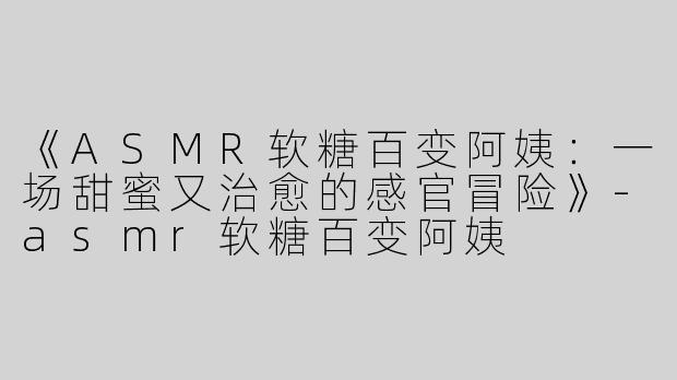 《ASMR软糖百变阿姨：一场甜蜜又治愈的感官冒险》-asmr软糖百变阿姨
