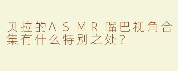 贝拉的ASMR嘴巴视角合集有什么特别之处？