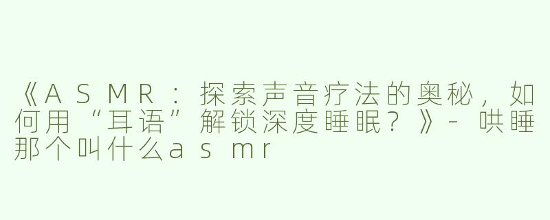 《ASMR：探索声音疗法的奥秘，如何用“耳语”解锁深度睡眠？》-哄睡那个叫什么asmr