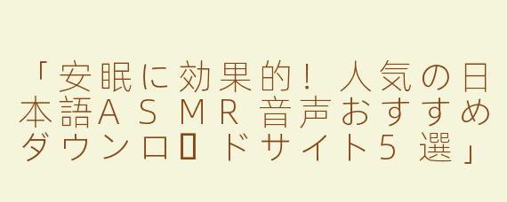 「安眠に効果的！人気の日本語ASMR音声おすすめダウンロードサイト5選」