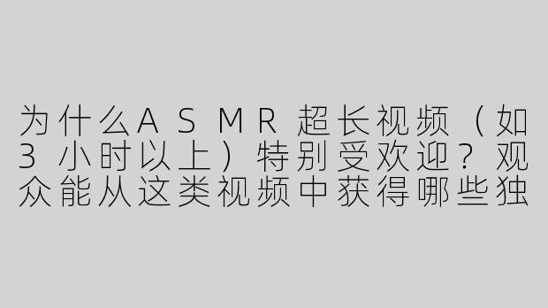 为什么ASMR超长视频（如3小时以上）特别受欢迎？观众能从这类视频中获得哪些独特的体验？