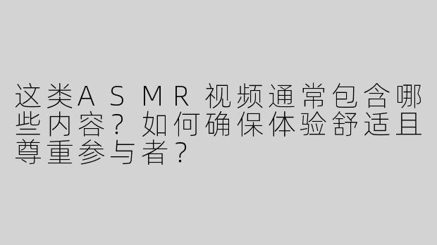 这类ASMR视频通常包含哪些内容？如何确保体验舒适且尊重参与者？