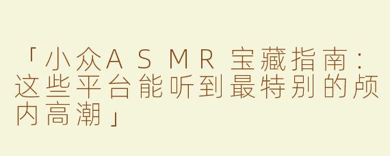 「小众ASMR宝藏指南：这些平台能听到最特别的颅内高潮」