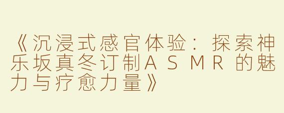 《沉浸式感官体验：探索神乐坂真冬订制ASMR的魅力与疗愈力量》