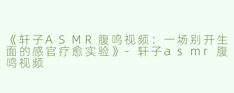 《轩子ASMR腹鸣视频：一场别开生面的感官疗愈实验》-轩子asmr腹鸣视频