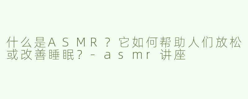 什么是ASMR？它如何帮助人们放松或改善睡眠？-asmr讲座