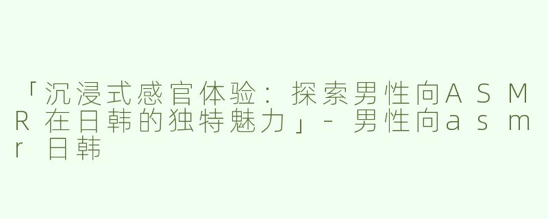 「沉浸式感官体验：探索男性向ASMR在日韩的独特魅力」