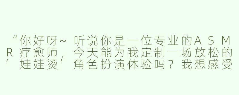 “你好呀~听说你是一位专业的ASMR疗愈师，今天能为我定制一场放松的‘娃娃烫’角色扮演体验吗？我想感受那种温暖又细腻的触感声效呢！”-娃娃烫asmr角色扮演
