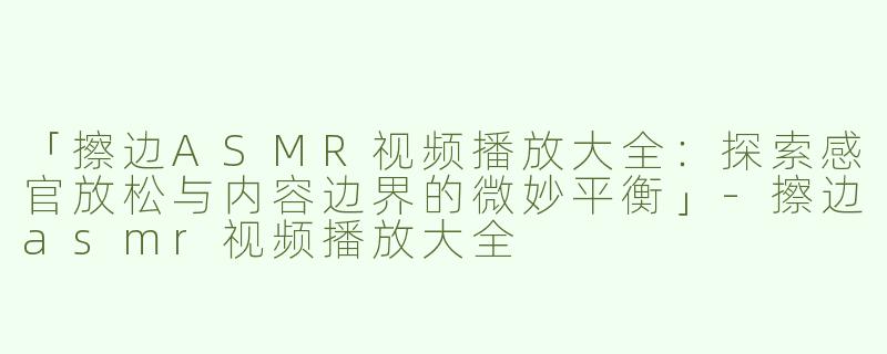 「擦边ASMR视频播放大全：探索感官放松与内容边界的微妙平衡」-擦边asmr视频播放大全